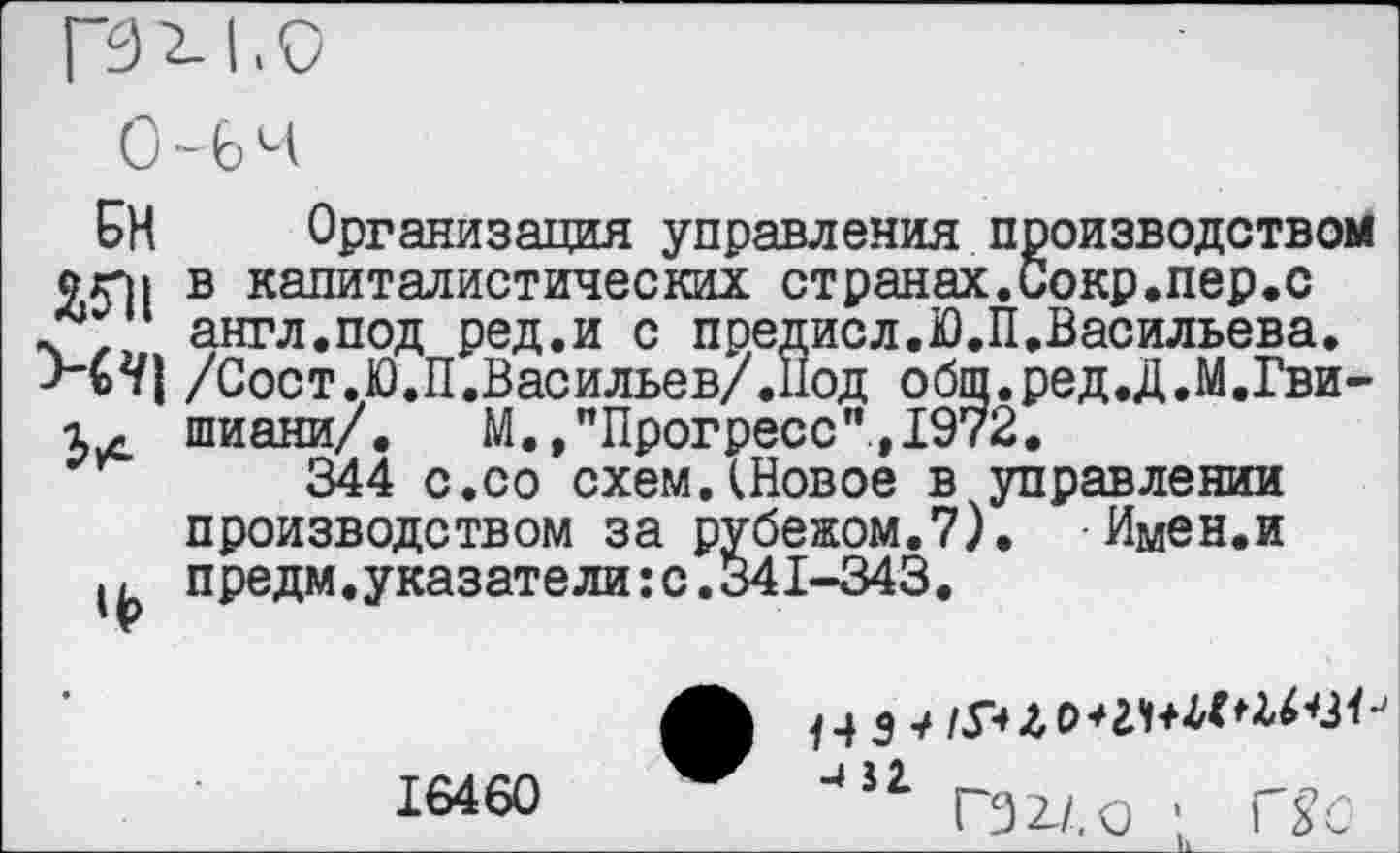 ﻿БН Организация управления производством угм в капиталистических странах.Сокр.пер.с
, англ.под ред.и с предисл.Ю.П.Васильева.
Н2/} /Сост.Ю.П.Васильев/.нод общ.ред.Д.М.Гви-х- шиани/. М.,"Прогресс",1972.
344 с.со схем.(Новое в управлении производством за рубежом.7). Имен.и предм.указатели:с.341-343.
16460	451 ГЭ2-/.0 1 Гь'0